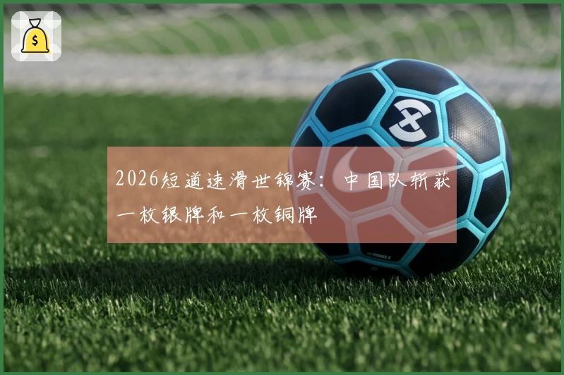 2026短道速滑世锦赛：中国队斩获一枚银牌和一枚铜牌