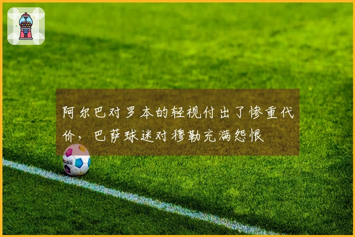 阿尔巴对罗本的轻视付出了惨重代价，巴萨球迷对穆勒充满怨恨