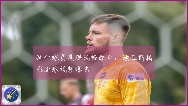 拜仁球员展现流畅配合，迪亚斯精彩进球视频曝光