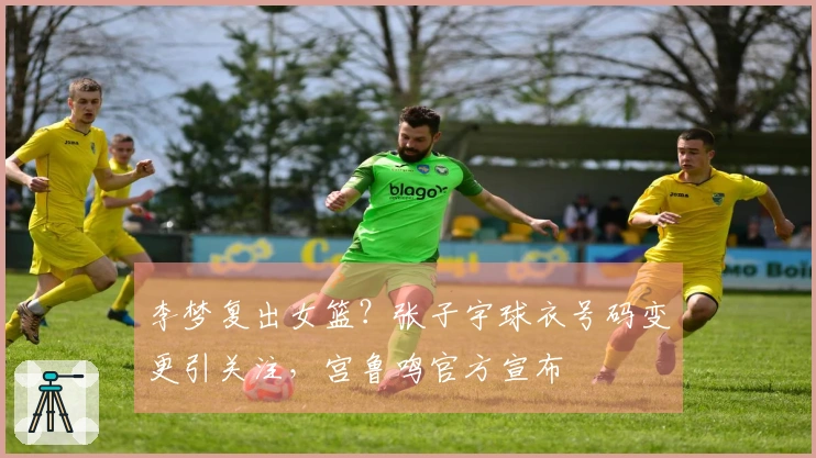 李梦复出女篮？张子宇球衣号码变更引关注，宫鲁鸣官方宣布