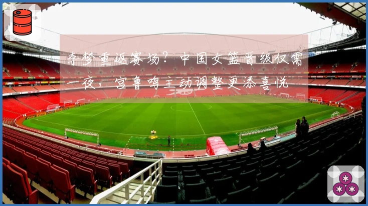 李梦重返赛场？中国女篮晋级仅需一夜，宫鲁鸣主动调整更添喜悦