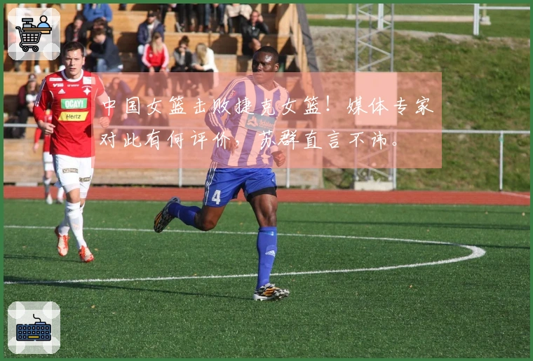 中国女篮击败捷克女篮！媒体专家对此有何评价，苏群直言不讳。