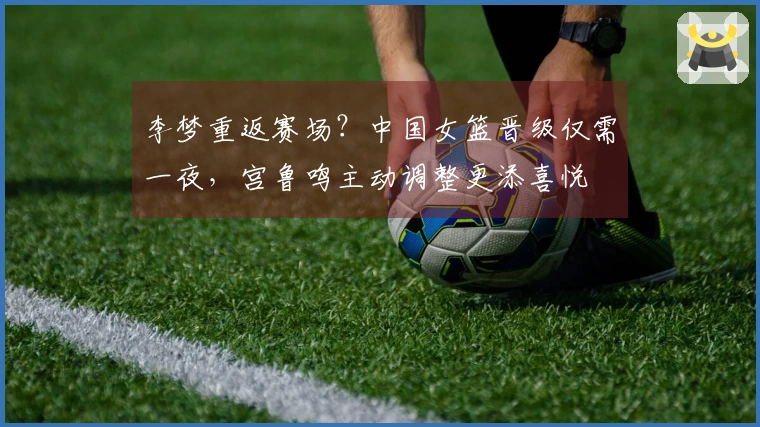 李梦重返赛场？中国女篮晋级仅需一夜，宫鲁鸣主动调整更添喜悦