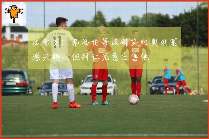 法尔克：弗洛伦蒂诺确实对奥利塞感兴趣，但拜仁无意出售他