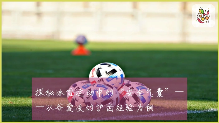 探秘冰雪运动中的“安全气囊”——以谷爱凌的护齿经验为例