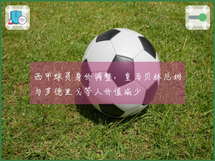 西甲球员身价调整，皇马贝林厄姆与罗德里戈等人价值减少
