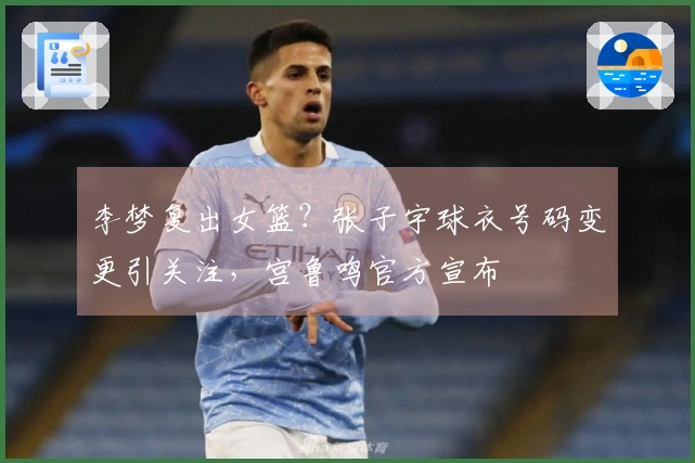 李梦复出女篮？张子宇球衣号码变更引关注，宫鲁鸣官方宣布