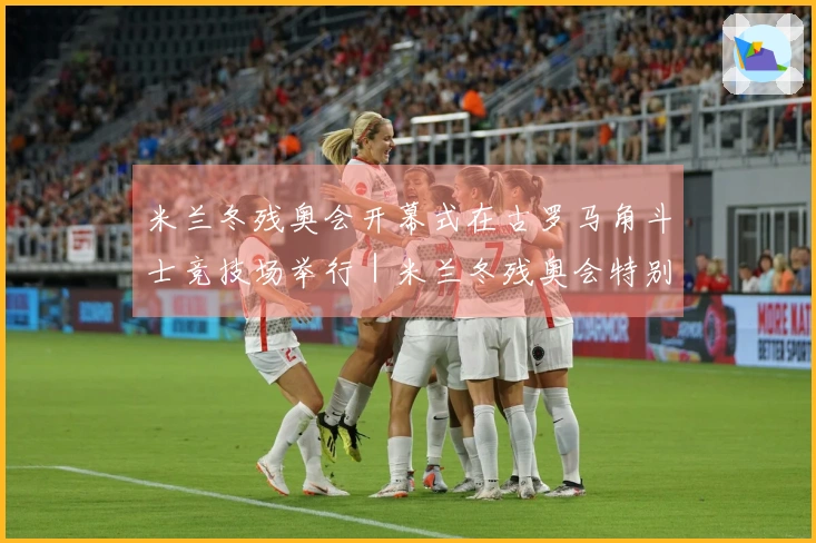 米兰冬残奥会开幕式在古罗马角斗士竞技场举行｜米兰冬残奥会特别报道