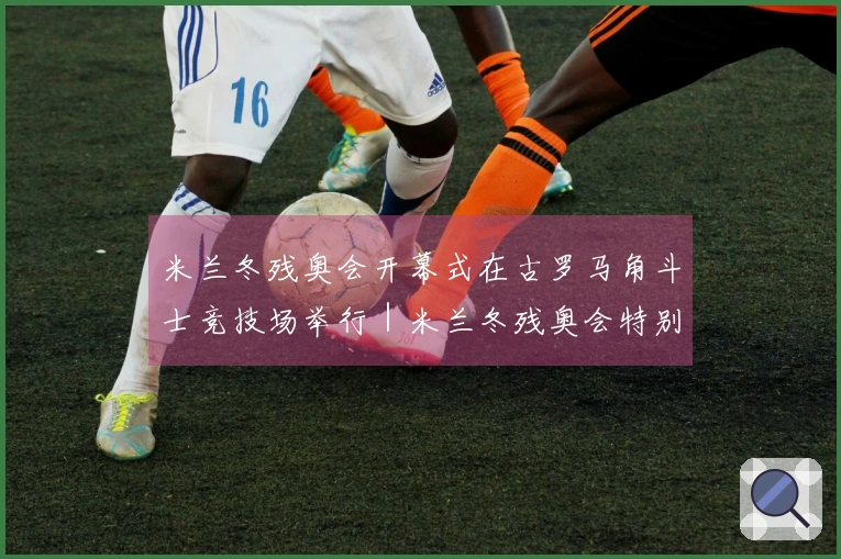 米兰冬残奥会开幕式在古罗马角斗士竞技场举行｜米兰冬残奥会特别报道